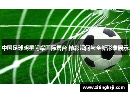 中国足球明星闪耀国际舞台 精彩瞬间与全新形象展示 中国足球明星闪耀国际舞台 精彩瞬间与全新形象展示