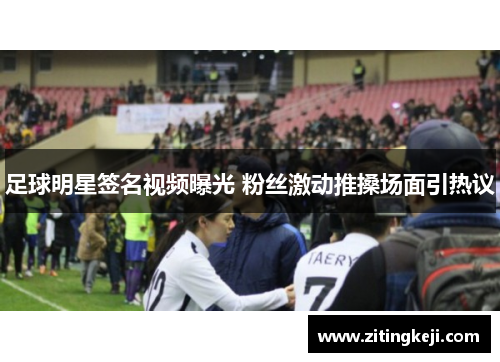 足球明星签名视频曝光 粉丝激动推搡场面引热议 足球明星签名视频曝光 粉丝激动推搡场面引热议