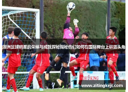 澳洲足球明星的荣耀与成就探秘揭秘他们如何在国际舞台上崭露头角