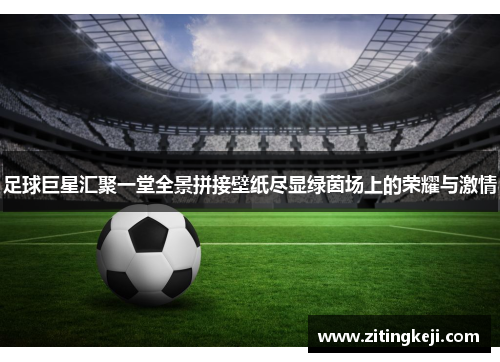 足球巨星汇聚一堂全景拼接壁纸尽显绿茵场上的荣耀与激情