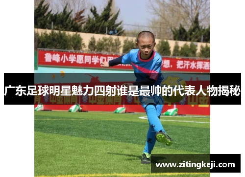 广东足球明星魅力四射谁是最帅的代表人物揭秘