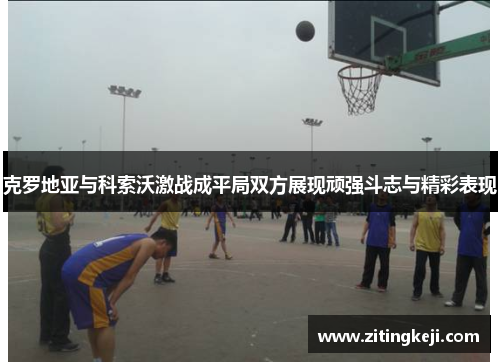 克罗地亚与科索沃激战成平局双方展现顽强斗志与精彩表现